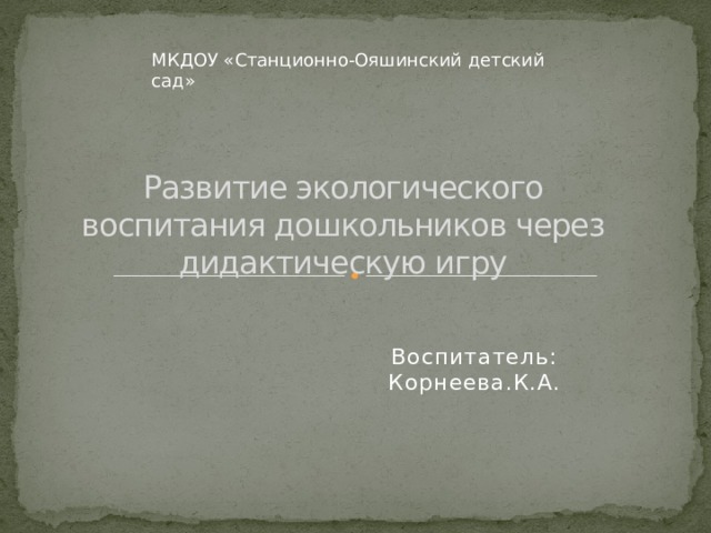 МКДОУ «Станционно-Ояшинский детский сад» Развитие экологического воспитания дошкольников через дидактическую игру Воспитатель: Корнеева.К.А. 