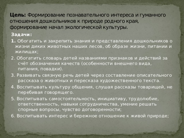 Цель: Формирование познавательного интереса и гуманного отношения дошкольников к природе родного края, формирование начал экологической культуры.   Задачи: 1. Обогатить и закрепить знания и представления дошкольников о жизни диких животных наших лесов, об образе жизни, питании и жилищах; 2. Обогатить словарь детей названиями признаков и действий за счёт обозначения качеств (особенности внешнего вида, питания, повадки). 3. Развивать связную речь детей через составление описательного рассказа о животных и пересказа художественного текста. 4. Воспитывать культуру общения, слушая рассказы товарищей, не перебивая говорящего. 5. Воспитывать самостоятельность, инициативу, трудолюбие, ответственность, навыки сотрудничества, умение решать спорные вопросы, чувство договоренности; 6. Воспитывать интерес и бережное отношение к живой природе; 