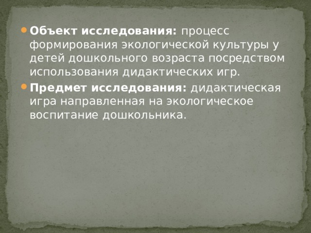 Объект исследования:  процесс формирования экологической культуры у детей дошкольного возраста посредством использования дидактических игр. Предмет исследования:  дидактическая игра направленная на экологическое воспитание дошкольника. 