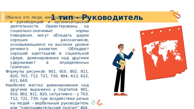 1 тип - Руководитель Обычно это люди, имеющие склонность к руководящей и организаторской деятельности. Ориентированы на социально-значимые нормы поведения, могут обладать даром хороших рассказчиков, основывающемся на высоком уровне речевого развития. Обладают хорошей адаптацией в социальной сфере, доминирование над другими удерживают в определенных границах. Формулы рисунков: 901, 910, 802, 811, 820, 703, 712, 721, 730, 604, 613, 622, 631, 640. Наиболее жестко доминирование над другими выражено у подтипов 901, 910, 802, 811, 820, ситуативно – у 703, 712, 721, 730, при воздействии речью на людей – вербальный руководитель или “преподавательский подтип” 604, 613, 622, 631, 640. 