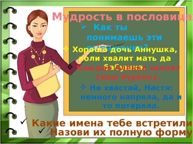 Мудрость в пословицах  Как ты понимаешь эти выражения? Хороша дочь Аннушка, коли хвалит мать да бабушка. Каждая Алёнка хвалит свою бурёнку. Не хвастай, Настя: немного напряла, да и то потеряла. Какие имена тебе встретились? Назови их полную форму. 