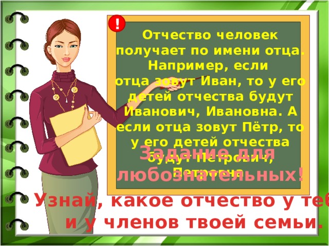 ! Отчество человек получает по имени отца. Например, если отца зовут Иван, то у его детей отчества будут Иванович, Ивановна. А если отца зовут Пётр, то у его детей отчества будут Петрович, Петровна. Задание для любознательных! Узнай, какое отчество у тебя  и у членов твоей семьи. 
