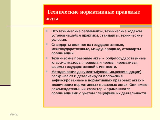  Технические нормативные правовые акты - Это технические регламенты, технические кодексы установившейся практики, стандарты, технические условия. Стандарты делятся на государственные, межгосударственные, международные, стандарты организаций. Технические правовые акты – общегосударственные классификаторы, правила и нормы, нормативы, формы государственной отчетности. Методические документы(указания,рекомендации ) – раскрывают и детализируют положения, зафиксированные в нормативных правовых актах и технических нормативных правовых актах. Они имеют рекомендательный характер и применяются организациями с учетом специфики их деятельности. 3/15/21 