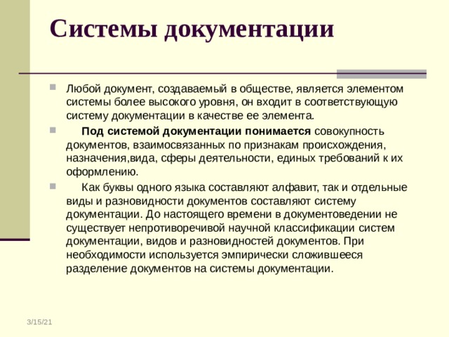 Системы документации   Любой документ, создаваемый в обществе, является элементом системы более высокого уровня, он входит в соответствующую систему документации в качестве ее элемента.  Под системой документации понимается совокупность документов, взаимосвязанных по признакам происхождения, назначения,вида, сферы деятельности, единых требований к их оформлению.  Как буквы одного языка составляют алфавит, так и отдельные виды и разновидности документов составляют систему документации. До настоящего времени в документоведении не существует непротиворечивой научной классификации систем документации, видов и разновидностей документов. При необходимости используется эмпирически сложившееся разделение документов на системы документации. 3/15/21 