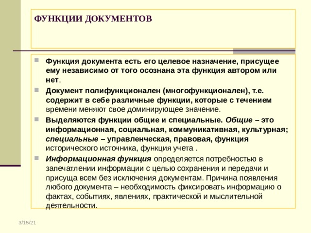 ФУНКЦИИ ДОКУМЕНТОВ    Функция документа есть его целевое назначение, присущее ему независимо от того осознана эта функция автором или нет . Документ полифункционален (многофункционален), т.е. содержит в себе различные функции, которые с течением времени меняют свое доминирующее значение. Выделяются функции общие и специальные. Общие – это информационная, социальная, коммуникативная, культурная; специальные – управленческая, правовая, функция исторического источника, функция учета . Информационная функция определяется потребностью в запечатлении информации с целью сохранения и передачи и присуща всем без исключения документам. Причина появления любого документа – необходимость фиксировать информацию о фактах, событиях, явлениях, практической и мыслительной деятельности. 3/15/21 