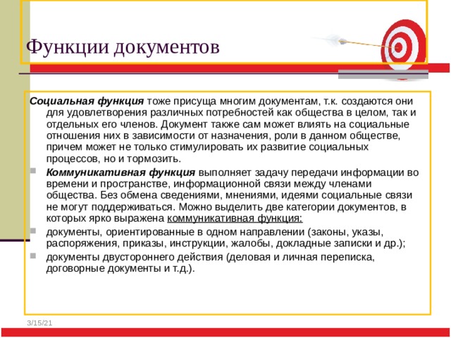  Функции документов Социальная функция тоже присуща многим документам, т.к. создаются они для удовлетворения различных потребностей как общества в целом, так и отдельных его членов. Документ также сам может влиять на социальные отношения них в зависимости от назначения, роли в данном обществе, причем может не только стимулировать их развитие социальных процессов, но и тормозить. Коммуникативная функция выполняет задачу передачи информации во времени и пространстве, информационной связи между членами общества. Без обмена сведениями, мнениями, идеями социальные связи не могут поддерживаться. Можно выделить две категории документов, в которых ярко выражена коммуникативная функция: документы, ориентированные в одном направлении (законы, указы, распоряжения, приказы, инструкции, жалобы, докладные записки и др.); документы двустороннего действия (деловая и личная переписка, договорные документы и т.д.). 3/15/21 