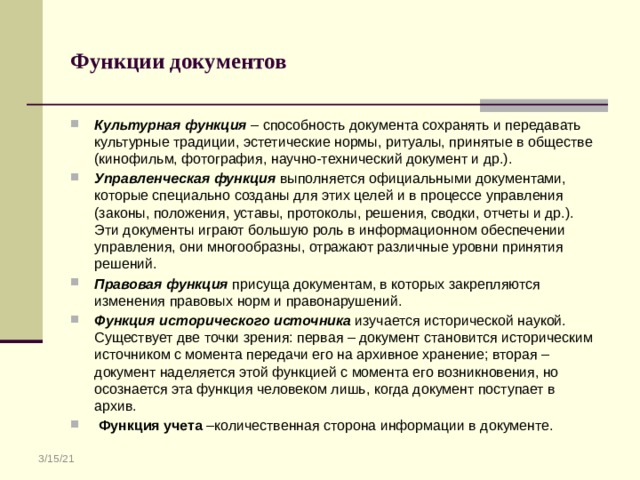 Функции документов Культурная функция – способность документа сохранять и передавать культурные традиции, эстетические нормы, ритуалы, принятые в обществе (кинофильм, фотография, научно-технический документ и др.). Управленческая функция выполняется официальными документами, которые специально созданы для этих целей и в процессе управления (законы, положения, уставы, протоколы, решения, сводки, отчеты и др.). Эти документы играют большую роль в информационном обеспечении управления, они многообразны, отражают различные уровни принятия решений. Правовая функция присуща документам, в которых закрепляются изменения правовых норм и правонарушений. Функция исторического источника изучается исторической наукой. Существует две точки зрения: первая – документ становится историческим источником с момента передачи его на архивное хранение; вторая – документ наделяется этой функцией с момента его возникновения, но осознается эта функция человеком лишь, когда документ поступает в архив.  Функция учета –количественная сторона информации в документе. 3/15/21 