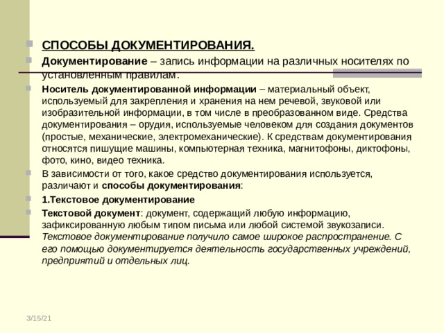СПОСОБЫ ДОКУМЕНТИРОВАНИЯ. Документирование – запись информации на различных носителях по установленным правилам. Носитель документированной информации – материальный объект, используемый для закрепления и хранения на нем речевой, звуковой или изобразительной информации, в том числе в преобразованном виде. Средства документирования – орудия, используемые человеком для создания документов (простые, механические, электромеханические). К средствам документирования относятся пишущие машины, компьютерная техника, магнитофоны, диктофоны, фото, кино, видео техника. В зависимости от того, какое средство документирования используется, различают и способы документирования : 1.Текстовое документирование Текстовой документ : документ, содержащий любую информацию, зафиксированную любым типом письма или любой системой звукозаписи. Текстовое документирование получило самое широкое распространение. С его помощью документируется деятельность государственных учреждений, предприятий и отдельных лиц. 3/15/21 