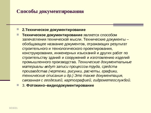 Способы документирования   2.Техническое документирование Техническое документирование является способом запечатления технической мысли. Технические документы – обобщающее название документов, отражающих результат строительного и технологического проектирования, конструирования, инженерных изысканий и других работ по строительству зданий и сооружений и изготовлению изделий промышленного производства. Технические документальные материалы ведут записи процессов труда, средств производства (чертежи, рисунки, расчеты, графики, технические описания и др.) Это также документация, связанная с геодезией, картографией, гидрометеослужбой. 3. Фотокино–видеодокументирование 3/15/21 