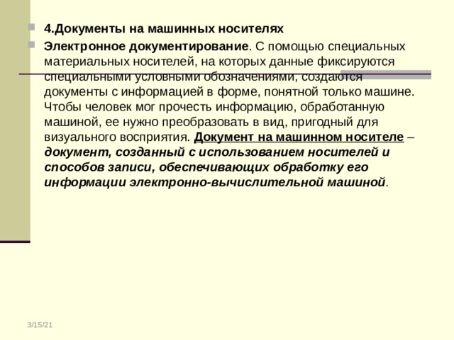 4.Документы на машинных носителях Электронное документирование . С помощью специальных материальных носителей, на которых данные фиксируются специальными условными обозначениями, создаются документы с информацией в форме, понятной только машине. Чтобы человек мог прочесть информацию, обработанную машиной, ее нужно преобразовать в вид, пригодный для визуального восприятия. Документ на машинном носителе – документ, созданный с использованием носителей и способов записи, обеспечивающих обработку его информации электронно-вычислительной машиной . 3/15/21 