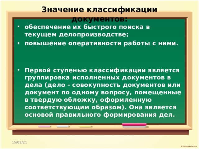 Значение классификации документов:   обеспечение их быстрого поиска в текущем делопроизводстве; повышение оперативности работы с ними.   Первой ступенью классификации является группировка исполненных документов в дела (дело - совокупность документов или документ по одному вопросу, помещенные в твердую обложку, оформленную соответствующим образом). Она является основой правильного формирования дел.  15/03/21 