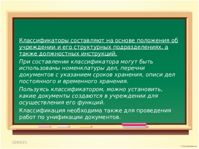 Классификаторы составляют на основе положения об учреждении и его структурных подразделениях, а также должностных инструкций. При составлении классификатора могут быть использованы номенклатуры дел, перечни документов с указанием сроков хранения, описи дел постоянного и временного хранения. Пользуясь классификатором, можно установить, какие документы создаются в учреждении для осуществления его функций. Классификация необходима также для проведения работ по унификации документов. 15/03/21 