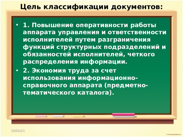Цель классификации документов:   1. Повышение оперативности работы аппарата управления и ответственности исполнителей путем разграничения функций структурных подразделений и обязанностей исполнителей, четкого распределения информации. 2. Экономия труда за счет использования информационно-справочного аппарата (предметно-тематического каталога).  15/03/21 