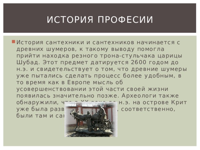 История професии История сантехники и сантехников начинается с древних шумеров, к такому выводу помогла прийти находка резного трона-стульчака царицы Шубад. Этот предмет датируется 2600 годом до н.э. и свидетельствует о том, что древние шумеры уже пытались сделать процесс более удобным, в то время как в Европе мысль об усовершенствовании этой части своей жизни появилась значительно позже. Археологи также обнаружили, что в XX веке до н.э. на острове Крит уже была развита сантехника, соответственно, были там и сантехники. 