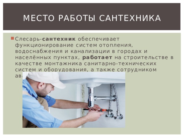 Место работы сантехника Слесарь- сантехник  обеспечивает функционирование систем отопления, водоснабжения и канализации в городах и населённых пунктах,  работает  на строительстве в качестве монтажника санитарно-технических систем и оборудования, а также сотрудником аварийных служб и в ЖКХ. 