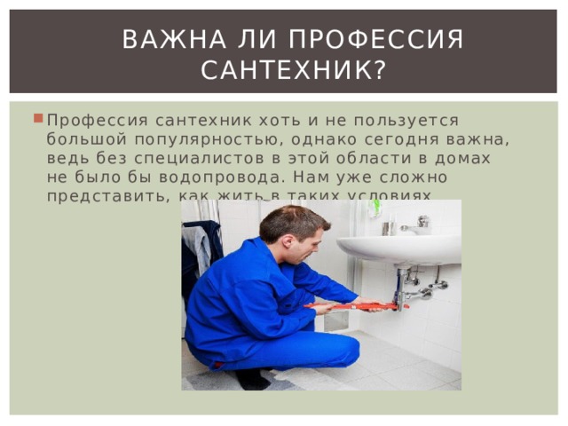 Важна ли профессия сантехник? Профессия сантехник хоть и не пользуется большой популярностью, однако сегодня важна, ведь без специалистов в этой области в домах не было бы водопровода. Нам уже сложно представить, как жить в таких условиях 
