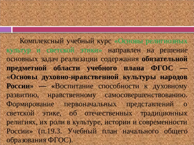 Комплексный учебный курс «Основы религиозных культур и светской этики»  направлен  на решение основных задач реализации содержания обязательной предметной области учебного плана ФГОС — « Основы духовно-нравственной культуры народов России» — « Воспитание способности к духовному развитию, нравственному самосовершенствованию. Формирование первоначальных представлений о светской этике, об отечественных традиционных религиях, их роли в культуре, истории и современности России» (п.19.3.  Учебный план начального общего образования ФГОС). 