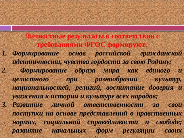 Личностные результаты в соответствии с требованиями ФГОС формируют: Формирование основ российской гражданской идентичности, чувства гордости за свою Родину;  Формирование образа мира как единого и целостного при разнообразии культур, национальностей, религий, воспитание доверия и уважения к истории и культуре всех народов; Развитие личной ответственности за свои поступки на основе представлений о нравственных нормах, социальной справедливости и свободе; развитие начальных форм регуляции своих эмоциональных состояний.    