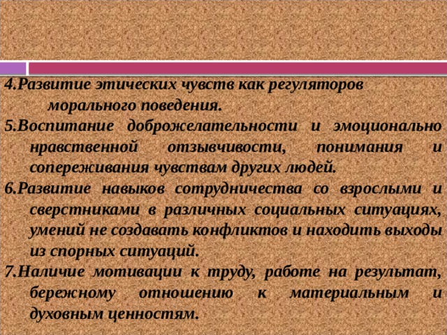 4.Развитие этических чувств как регуляторов морального поведения. 5.Воспитание доброжелательности и эмоционально нравственной отзывчивости, понимания и сопереживания чувствам других людей. 6.Развитие навыков сотрудничества со взрослыми и сверстниками в различных социальных ситуациях, умений не создавать конфликтов и находить выходы из спорных ситуаций. 7.Наличие мотивации к труду, работе на результат, бережному отношению к материальным и духовным ценностям. 