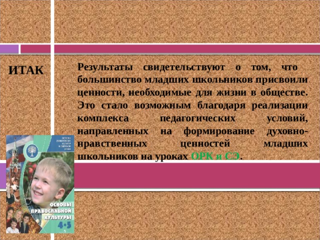 Результаты свидетельствуют о том, что большинство младших школьников присвоили ценности, необходимые для жизни в обществе. Это стало возможным благодаря реализации комплекса педагогических условий, направленных на формирование духовно-нравственных ценностей младших школьников на уроках ОРК и СЭ . ИТАК 