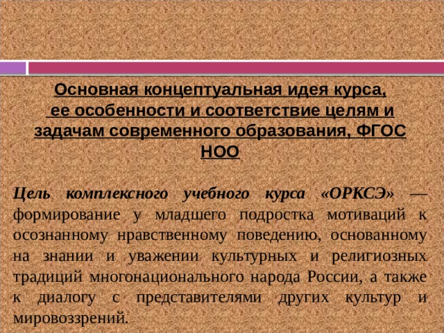 Основная концептуальная идея курса,  ее особенности и соответствие целям и задачам современного образования, ФГОС НОО  Цель комплексного учебного курса «ОРКСЭ» — формирование у младшего подростка мотиваций к осознанному нравственному поведению, основанному на знании и уважении культурных и религиозных традиций многонационального народа России, а также к диалогу с представителями других культур и мировоззрений.  