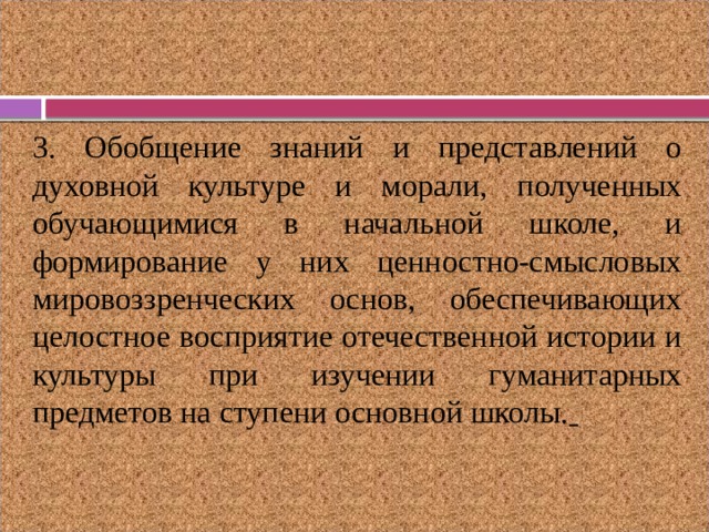 3. Обобщение знаний и представлений о духовной культуре и морали, полученных обучающимися в начальной школе, и формирование у них ценностно-смысловых мировоззренческих основ, обеспечивающих целостное восприятие отечественной истории и культуры при изучении гуманитарных предметов на ступени основной школы.  