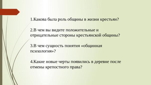1.Какова была роль общины в жизни крестьян? 2.В чем вы видите положительные и отрицательные стороны крестьянской общины? 3.В чем сущность понятия «общинная психология»? 4.Какие новые черты появились в деревне после отмены крепостного права?  