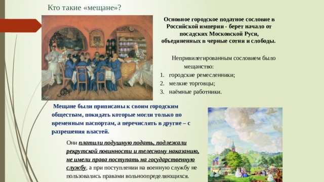 Кто такие «мещане»? Основное городское податное сословие в Российской империи - берет начало от посадских Московской Руси, объединенных в черные сотни и слободы. Непривилегированным сословием было мещанство: городские ремесленники; мелкие торговцы; наёмные работники.   Мещане были приписаны к своим городским обществам, покидать которые могли только по временным паспортам, а перечислять в другие – с разрешения властей. Они платили подушную подать, подлежали рекрутской повинности и телесному наказанию, не имели права поступать на государственную службу , а при поступлении на военную службу не пользовались правами вольноопределяющихся.  
