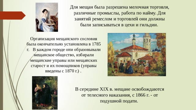 Для мещан была разрешена мелочная торговля, различные промыслы, работа по найму. Для занятий ремеслом и торговлей они должны были записываться в цехи и гильдии. Организация мещанского сословия была окончательно установлена в 1785 г. В каждом городе они образовывали мещанское общество, избирали мещанские управы или мещанских старост и их помощников (управы введены с 1870 г.) . В середине XIX в. мещане освобождаются от телесного наказания, с 1866 г. - от подушной подати.  
