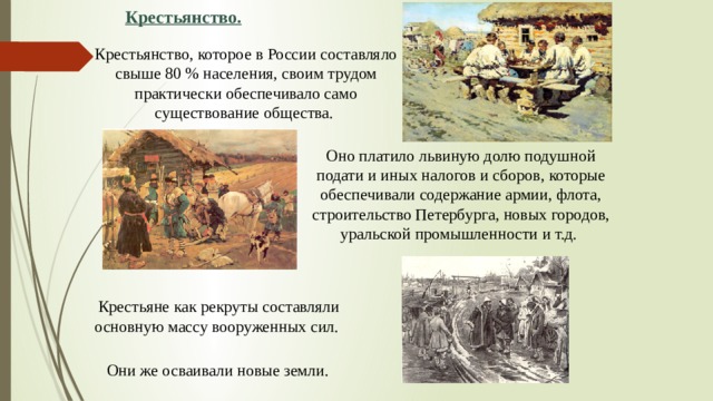 Крестьянство. Крестьянство, которое в России составляло свыше 80 % населения, своим трудом практически обеспечивало само существование общества. Оно платило львиную долю подушной подати и иных налогов и сборов, которые обеспечивали содержание армии, флота, строительство Петербурга, новых городов, уральской промышленности и т.д. Крестьяне как рекруты составляли основную массу вооруженных сил. Они же осваивали новые земли.  