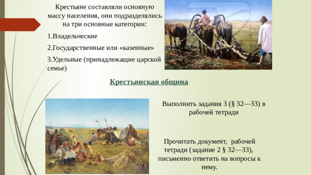 Крестьяне составляли основную массу населения, они подразделялись на три основные категории: 1.Владельческие 2.Государственные или «казенные» 3.Удельные (принадлежащие царской семье) Крестьянская община Выполнить задания 3 (§ 32—33) в рабочей тетради Прочитать документ, рабочей тетради (задание 2 § 32—33), письменно ответить на вопросы к нему.  
