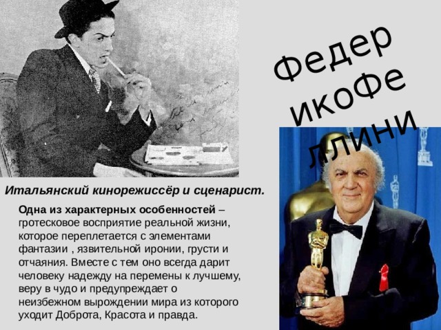 ФедерикоФеллини Итальянский кинорежиссёр и сценарист. Одна из характерных особенностей – гротесковое восприятие реальной жизни, которое переплетается с элементами фантазии , язвительной иронии, грусти и отчаяния. Вместе с тем оно всегда дарит человеку надежду на перемены к лучшему, веру в чудо и предупреждает о неизбежном вырождении мира из которого уходит Доброта, Красота и правда. 