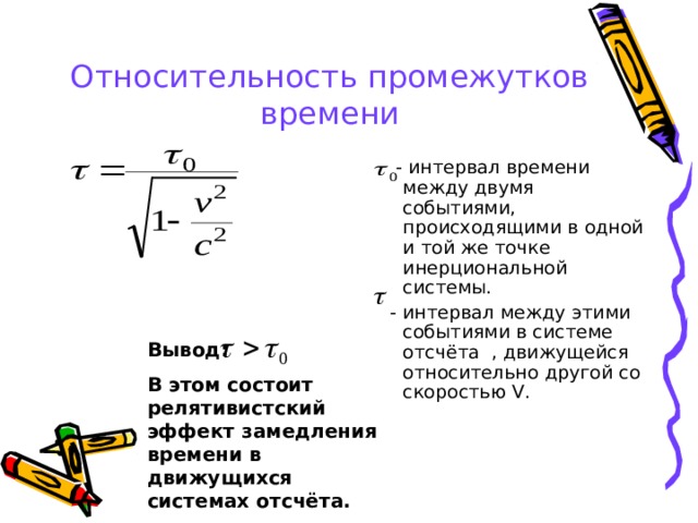 Относительность промежутков времени  - интервал времени между двумя событиями, происходящими в одной и той же точке инерциональной системы.  - интервал между этими событиями в системе отсчёта , движущейся относительно другой со скоростью V . Вывод: В этом состоит релятивистский эффект замедления времени в движущихся системах отсчёта. 