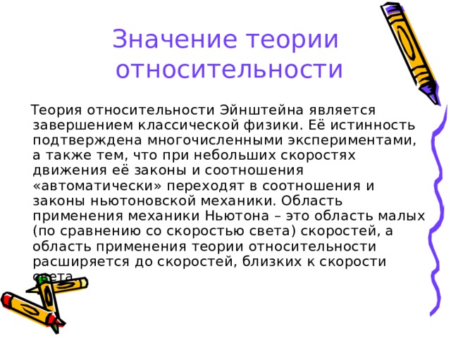 Значение теории  относительности  Теория относительности Эйнштейна является завершением классической физики. Её истинность подтверждена многочисленными экспериментами, а также тем, что при небольших скоростях движения её законы и соотношения «автоматически» переходят в соотношения и законы ньютоновской механики. Область применения механики Ньютона – это область малых (по сравнению со скоростью света) скоростей, а область применения теории относительности расширяется до скоростей, близких к скорости света. 