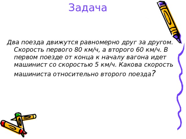 Задача Два поезда движутся равномерно друг за другом. Скорость первого 80 км/ч, а второго 60 км/ч. В первом поезде от конца к началу вагона идет машинист со скоростью 5 км/ч. Какова скорость машиниста относительно второго поезда ?  