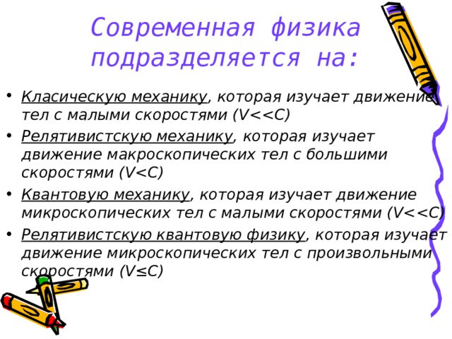 Современная физика подразделяется на: Класическую механику , которая изучает движение тел с малыми скоростями ( V ) Релятивистскую механику , которая изучает движение макроскопических тел с большими скоростями ( V ) Квантовую механику , которая изучает движение микроскопических тел с малыми скоростями ( V ) Релятивистскую квантовую физику , которая изучает движение микроскопических тел с произвольными скоростями (V≤C)   