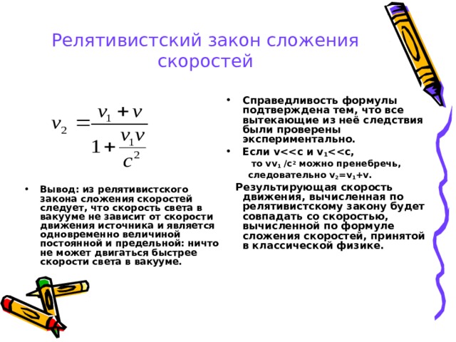 Релятивистский закон сложения скоростей Вывод: из релятивистского закона сложения скоростей следует, что скорость света в вакууме не зависит от скорости движения источника и является одновременно величиной постоянной и предельной: ничто не может двигаться быстрее скорости света в вакууме. Справедливость формулы подтверждена тем, что все вытекающие из неё следствия были проверены экспериментально. Если v и v 1  ,  то vv 1  /c 2 можно пренебречь, следовательно v 2 =v 1 +v .  то vv 1  /c 2 можно пренебречь, следовательно v 2 =v 1 +v .  Результирующая скорость движения, вычисленная по релятивистскому закону будет совпадать со скоростью, вычисленной по формуле сложения скоростей, принятой в классической физике. 