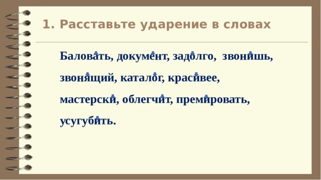 1. Расставьте ударение в словах Баловать, документ, задолго, звонишь, звонящий, каталог, красивее, мастерски, облегчит, премировать, усугубить. 