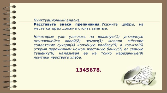 Пунктуационный анализ. Расставьте знаки препинания.  Укажите цифры, на месте которых должны стоять запятые.   Некоторые уже улеглись на влажную(1) устланную осыпающейся хвоей(2) землю(3) жевали жёсткие солдатские сухари(4) копчёную колбасу(5) а кое-кто(6) открыв перочинным ножом жестяную банку(7) ел свиную тушёнку(8) намазывая её на тонко нарезанные(9) ломтики чёрствого хлеба. 1345678. 