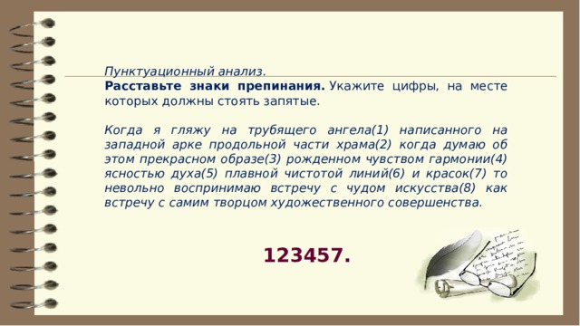 Пунктуационный анализ. Расставьте знаки препинания.  Укажите цифры, на месте которых должны стоять запятые.   Когда я гляжу на трубящего ангела(1) написанного на западной арке продольной части храма(2) когда думаю об этом прекрасном образе(3) рожденном чувством гармонии(4) ясностью духа(5) плавной чистотой линий(6) и красок(7) то невольно воспринимаю встречу с чудом искусства(8) как встречу с самим творцом художественного совершенства. 123457. 