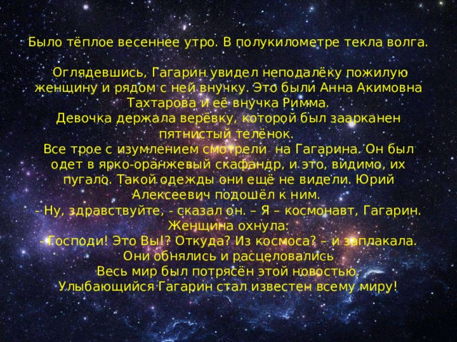  Было тёплое весеннее утро. В полукилометре текла волга.  Оглядевшись, Гагарин увидел неподалёку пожилую женщину и рядом с ней внучку. Это были Анна Акимовна Тахтарова и её внучка Римма.  Девочка держала верёвку, которой был заарканен пятнистый телёнок.  Все трое с изумлением смотрели на Гагарина. Он был одет в ярко-оранжевый скафандр, и это, видимо, их пугало. Такой одежды они ещё не видели. Юрий Алексеевич подошёл к ним.  - Ну, здравствуйте, - сказал он. – Я – космонавт, Гагарин.  Женщина охнула:  - Господи! Это Вы!? Откуда? Из космоса? – и заплакала.  Они обнялись и расцеловались  Весь мир был потрясён этой новостью.  Улыбающийся Гагарин стал известен всему миру! 