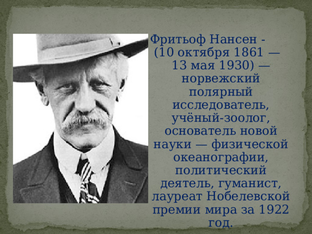 Фритьоф Нансен -  (10 октября 1861 — 13 мая 1930) — норвежский полярный исследователь, учёный-зоолог, основатель новой науки — физической океанографии, политический деятель, гуманист, лауреат Нобелевской премии мира за 1922 год. 