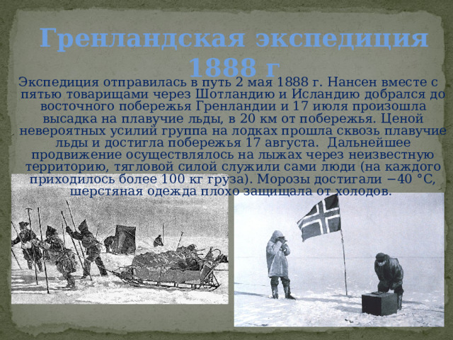 Гренландская экспедиция 1888 г  Экспедиция отправилась в путь 2 мая 1888 г. Нансен вместе с пятью товарищами через Шотландию и Исландию добрался до восточного побережья Гренландии и 17 июля произошла высадка на плавучие льды, в 20 км от побережья. Ценой невероятных усилий группа на лодках прошла сквозь плавучие льды и достигла побережья 17 августа. Дальнейшее продвижение осуществлялось на лыжах через неизвестную территорию, тягловой силой служили сами люди (на каждого приходилось более 100 кг груза). Морозы достигали −40 °C, шерстяная одежда плохо защищала от холодов. 