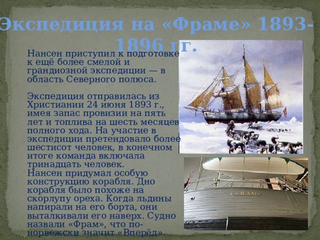 Экспедиция на «Фраме» 1893-1896 гг. Нансен приступил к подготовке к ещё более смелой и грандиозной экспедиции — в область Северного полюса. Экспедиция отправилась из Христиании 24 июня 1893 г., имея запас провизии на пять лет и топлива на шесть месяцев полного хода. На участие в экспедиции претендовало более шестисот человек, в конечном итоге команда включала тринадцать человек. Нансен придумал особую конструкцию корабля. Дно корабля было похоже на скорлупу ореха. Когда льдины напирали на его борта, они выталкивали его наверх. Судно назвали «Фрам», что по-норвежски значит «Вперёд». 