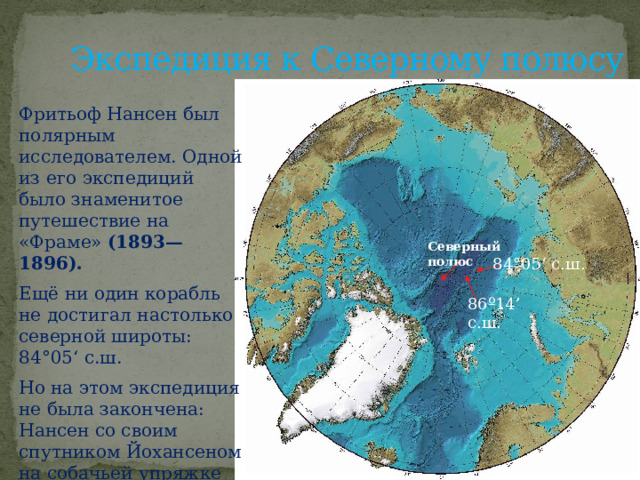 Экспедиция к Северному полюсу Фритьоф Нансен был полярным исследователем. Одной из его экспедиций было знаменитое путешествие на «Фраме» (1893—1896). Ещё ни один корабль не достигал настолько северной широты: 84°05‘ с.ш. Но на этом экспедиция не была закончена: Нансен со своим спутником Йохансеном на собачьей упряжке достиг ещё более впечатляющего результата: 86º14’ с.ш . Северный полюс 84°05‘ с.ш. 86º14’ с.ш. 