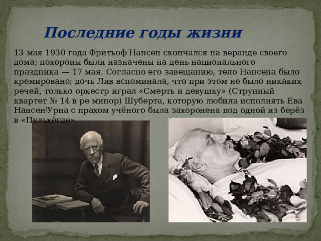 Последние годы жизни 13 мая 1930 года Фритьоф Нансен скончался на веранде своего дома; похороны были назначены на день национального праздника — 17 мая. Согласно его завещанию, тело Нансена было кремировано; дочь Лив вспоминала, что при этом не было никаких речей, только оркестр играл «Смерть и девушку» (Струнный квартет № 14 в ре минор) Шуберта, которую любила исполнять Ева Нансен [ Урна с прахом учёного была захоронена под одной из берёз в «Пульхёгде». 