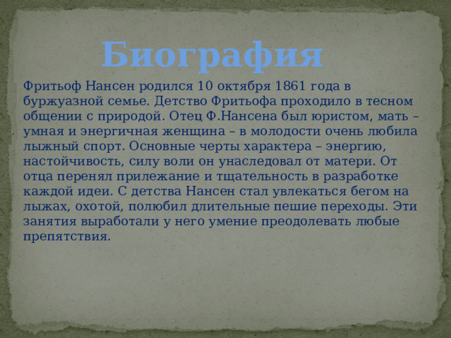 Биография Фритьоф Нансен родился 10 октября 1861 года в буржуазной семье. Детство Фритьофа проходило в тесном общении с природой. Отец Ф.Нансена был юристом, мать – умная и энергичная женщина – в молодости очень любила лыжный спорт. Основные черты характера – энергию, настойчивость, силу воли он унаследовал от матери. От отца перенял прилежание и тщательность в разработке каждой идеи. С детства Нансен стал увлекаться бегом на лыжах, охотой, полюбил длительные пешие переходы. Эти занятия выработали у него умение преодолевать любые препятствия. 