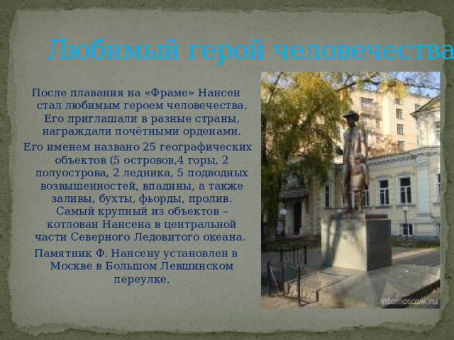 Любимый герой человечества После плавания на «Фраме» Нансен стал любимым героем человечества. Его приглашали в разные страны, награждали почётными орденами.  Его именем названо 25 географических объектов (5 островов,4 горы, 2 полуострова, 2 ледника, 5 подводных возвышенностей, впадины, а также заливы, бухты, фьорды, пролив. Самый крупный из объектов – котлован Нансена в центральной части Северного Ледовитого океана. Памятник Ф. Нансену установлен в Москве в Большом Левшинском переулке. 
