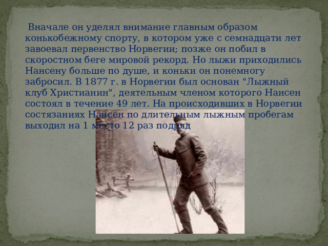  Вначале он уделял внимание главным образом конькобежному спорту, в котором уже с семнадцати лет завоевал первенство Норвегии; позже он побил в скоростном беге мировой рекорд. Но лыжи приходились Нансену больше по душе, и коньки он понемногу забросил. В 1877 г. в Норвегии был основан 