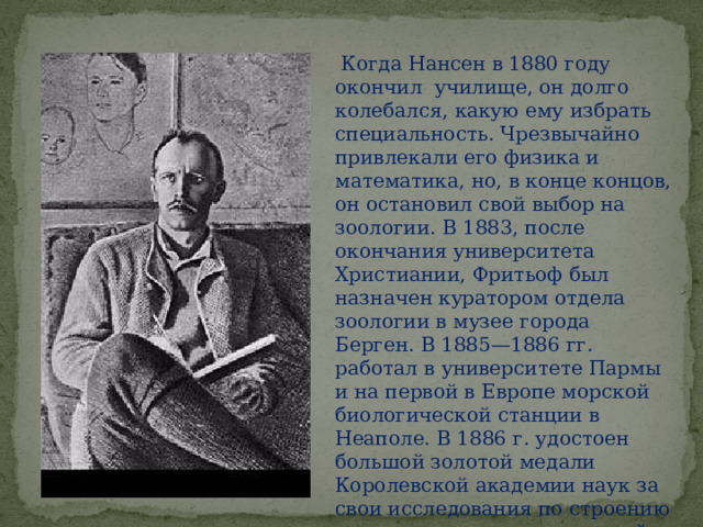  Когда Нансен в 1880 году окончил училище, он долго колебался, какую ему избрать специальность. Чрезвычайно привлекали его физика и математика, но, в конце концов, он остановил свой выбор на зоологии. В 1883, после окончания университета Христиании, Фритьоф был назначен куратором отдела зоологии в музее города Берген. В 1885—1886 гг. работал в университете Пармы и на первой в Европе морской биологической станции в Неаполе. В 1886 г. удостоен большой золотой медали Королевской академии наук за свои исследования по строению клеточного аппарата нервной ткани. Получил докторскую степень. 